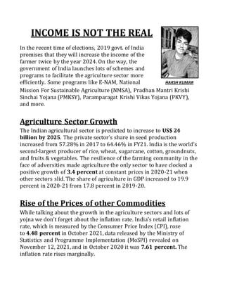 INCOME IS NOT THE REAL
In the recent time of elections, 2019 govt. of India
promises that they will increase the income of the
farmer twice by the year 2024. On the way, the
government of India launches lots of schemes and
programs to facilitate the agriculture sector more
efficiently. Some programs like E-NAM, National
Mission For Sustainable Agriculture (NMSA), Pradhan Mantri Krishi
Sinchai Yojana (PMKSY), Paramparagat Krishi Vikas Yojana (PKVY),
and more.
Agriculture Sector Growth
The Indian agricultural sector is predicted to increase to US$ 24
billion by 2025. The private sector's share in seed production
increased from 57.28% in 2017 to 64.46% in FY21. India is the world's
second-largest producer of rice, wheat, sugarcane, cotton, groundnuts,
and fruits & vegetables. The resilience of the farming community in the
face of adversities made agriculture the only sector to have clocked a
positive growth of 3.4 percent at constant prices in 2020-21 when
other sectors slid. The share of agriculture in GDP increased to 19.9
percent in 2020-21 from 17.8 percent in 2019-20.
Rise of the Prices of other Commodities
While talking about the growth in the agriculture sectors and lots of
yojna we don’t forget about the inflation rate. India's retail inflation
rate, which is measured by the Consumer Price Index (CPI), rose
to 4.48 percent in October 2021, data released by the Ministry of
Statistics and Programme Implementation (MoSPI) revealed on
November 12, 2021, and in October 2020 it was 7.61 percent. The
inflation rate rises marginally.
HARSH KUMAR
 