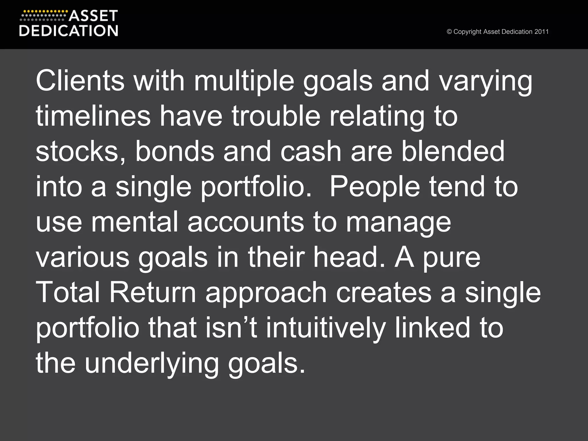 Clients with multiple goals and varying timelines have trouble relating to stocks, bonds and cash are blended into a single portfolio.  People tend to use mental accounts to manage various goals in their head. A pure Total Return approach creates a single portfolio that isn’t intuitively linked to the underlying goals.