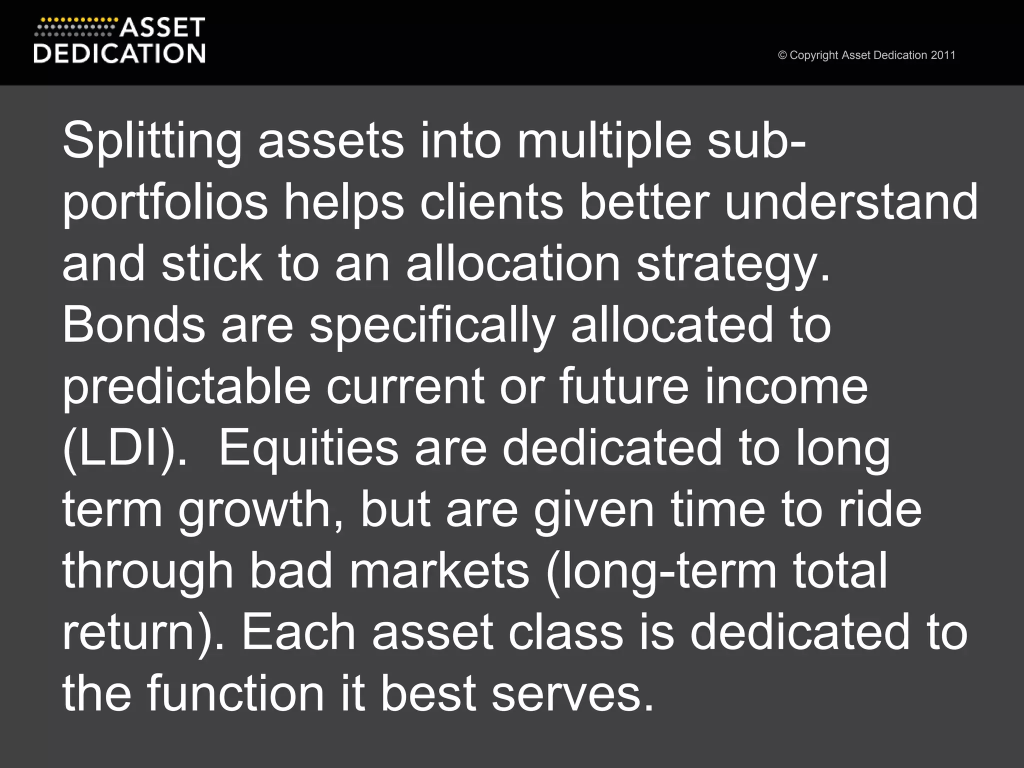 Splitting assets into multiple sub-portfolios helps clients better understand and stick to an allocation strategy. Bonds are specifically allocated to predictable current or future income (LDI).  Equities are dedicated to long term growth, but are given time to ride through bad markets (long-term total return). Each asset class is dedicated to the function it best serves.