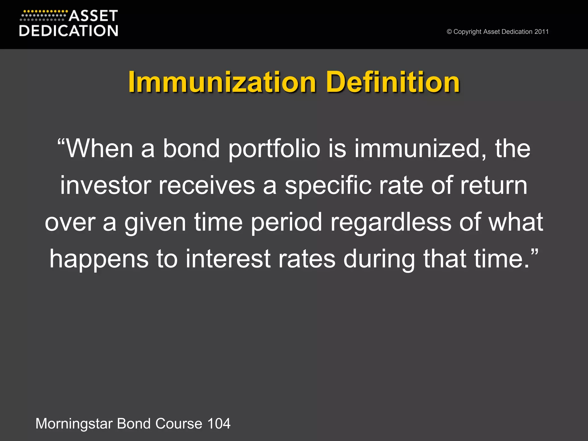 Immunization Definition“When a bond portfolio is immunized, the investor receives a specific rate of return over a given time period regardless of what happens to interest rates during that time.”Morningstar Bond Course 104