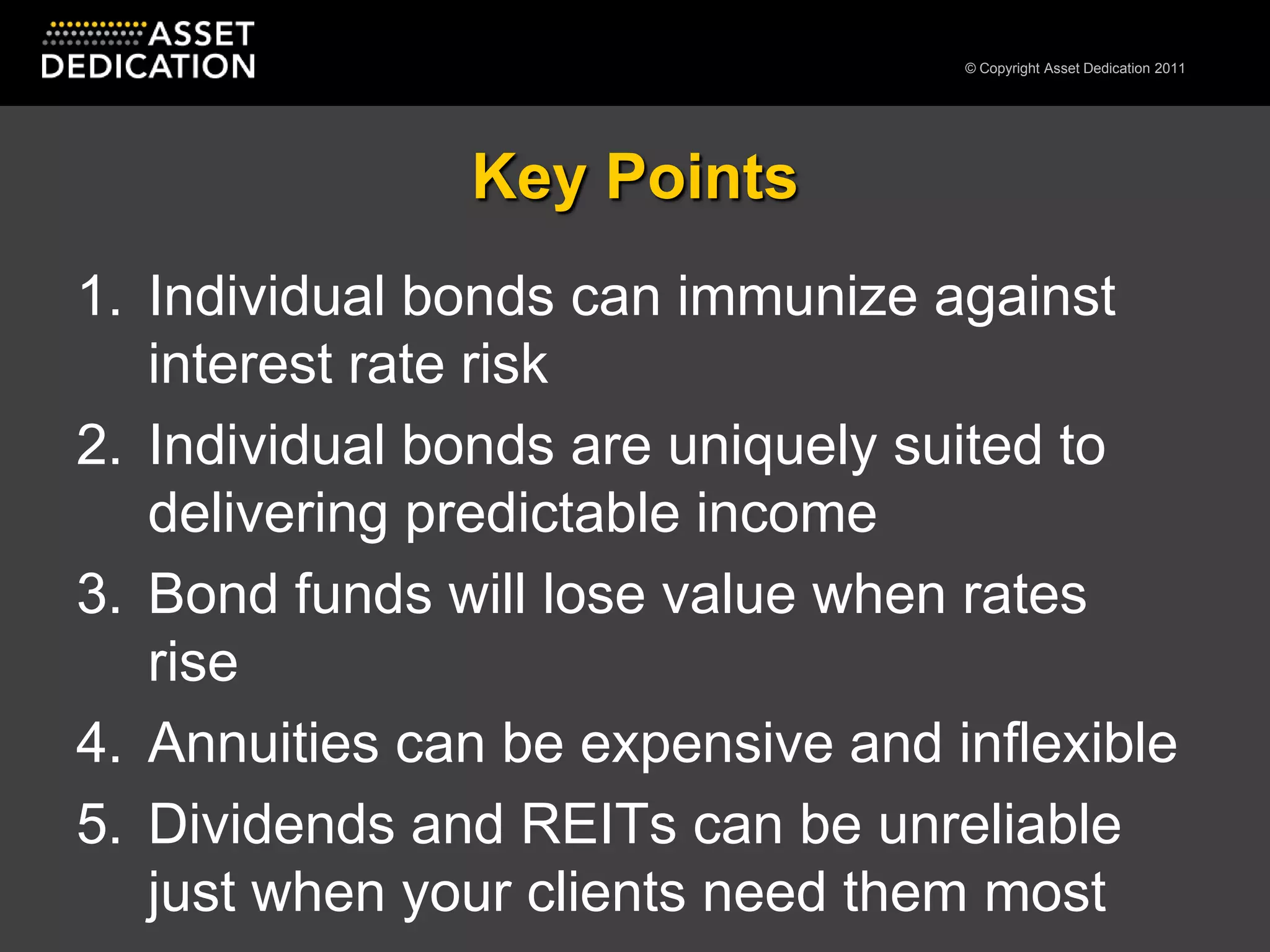 Key PointsIndividual bonds can immunize against interest rate riskIndividual bonds are uniquely suited to delivering predictable incomeBond funds will lose value when rates riseAnnuities can be expensive and inflexibleDividends and REITs can be unreliable just when your clients need them most