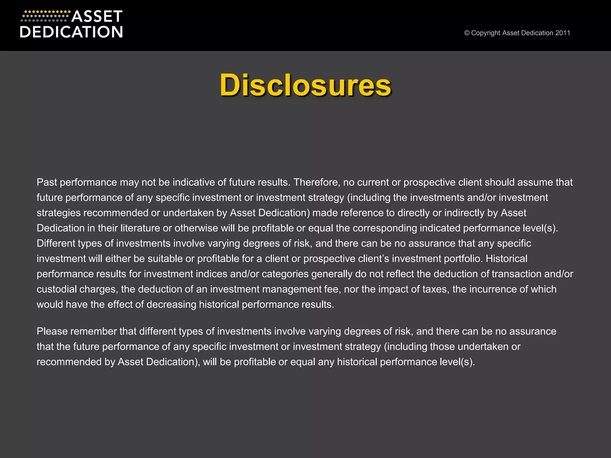 DisclosuresPast performance may not be indicative of future results. Therefore, no current or prospective client should assume that future performance of any specific investment or investment strategy (including the investments and/or investment strategies recommended or undertaken by Asset Dedication) made reference to directly or indirectly by Asset Dedication in their literature or otherwise will be profitable or equal the corresponding indicated performance level(s). Different types of investments involve varying degrees of risk, and there can be no assurance that any specific investment will either be suitable or profitable for a client or prospective client’s investment portfolio. Historical performance results for investment indices and/or categories generally do not reflect the deduction of transaction and/or custodial charges, the deduction of an investment management fee, nor the impact of taxes, the incurrence of which would have the effect of decreasing historical performance results.Please remember that different types of investments involve varying degrees of risk, and there can be no assurance that the future performance of any specific investment or investment strategy (including those undertaken or recommended by Asset Dedication), will be profitable or equal any historical performance level(s).