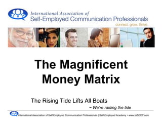 The Magnificent
              Money Matrix
          The Rising Tide Lifts All Boats
                                                            ~ We’re raising the tide
International Association of Self-Employed Communication Professionals | Self-Employed Academy • www.IASECP.com
 
