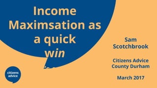 Income
Maximsation as
a quick
win
What’s on offer?
Sam
Scotchbrook
Citizens Advice
County Durham
March 2017
 