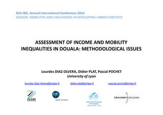 RGS-IBG, Annual International Conference 2014 
SESSION: MOBILITIES AND LIVELIHOODS IN DEVELOPING URBAN CONTEXTS 
ASSESSMENT OF INCOME AND MOBILITY 
INEQUALITIES IN DOUALA: METHODOLOGICAL ISSUES 
Lourdes DIAZ OLVERA, Didier PLAT, Pascal POCHET 
University of Lyon 
lourdes.diaz-olvera@entpe.fr didier.plat@entpe.fr pascal.poche@entpe.fr 
Laboratoire d’Economie 
des Transports 
UMR du CNRS n° 5593 
 