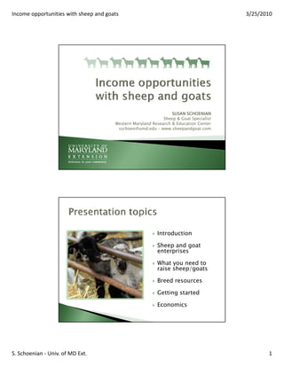 Income opportunities with sheep and goats                                              3/25/2010




                                                                 SUSAN SCHOENIAN
                                                             Sheep & Goat Specialist
                                       Western Maryland Research & Education Center
                                        sschoen@umd.edu – www.sheepandgoat.com




                                                          Introduction

                                                          Sheep and goat
                                                          enterprises

                                                          What you need to
                                                          raise sheep/goats

                                                          Breed resources

                                                          Getting started

                                                          Economics




S. Schoenian - Univ. of MD Ext.                                                               1
 