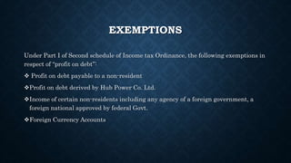 EXEMPTIONS
Under Part I of Second schedule of Income tax Ordinance, the following exemptions in
respect of “profit on debt”:
 Profit on debt payable to a non-resident
Profit on debt derived by Hub Power Co. Ltd.
Income of certain non-residents including any agency of a foreign government, a
foreign national approved by federal Govt.
Foreign Currency Accounts
 
