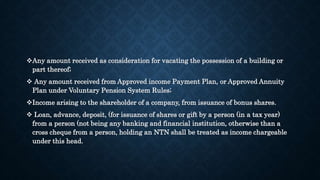 Any amount received as consideration for vacating the possession of a building or
part thereof;
 Any amount received from Approved income Payment Plan, or Approved Annuity
Plan under Voluntary Pension System Rules;
Income arising to the shareholder of a company, from issuance of bonus shares.
 Loan, advance, deposit, (for issuance of shares or gift by a person (in a tax year)
from a person (not being any banking and financial institution, otherwise than a
cross cheque from a person, holding an NTN shall be treated as income chargeable
under this head.
 