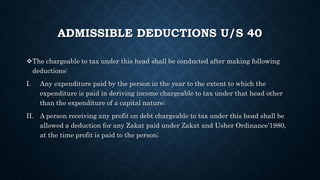 ADMISSIBLE DEDUCTIONS U/S 40
The chargeable to tax under this head shall be conducted after making following
deductions:
I. Any expenditure paid by the person in the year to the extent to which the
expenditure is paid in deriving income chargeable to tax under that head other
than the expenditure of a capital nature;
II. A person receiving any profit on debt chargeable to tax under this head shall be
allowed a deduction for any Zakat paid under Zakat and Usher Ordinance’1980,
at the time profit is paid to the person;
 