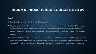INCOME FROM OTHER SOURCES U/S 39
Royalty;
Defined under section 2(54) of the Ordinance:
Royalty payments of non-resident person are chargeable to tax under Final Tax Regime
on gross receipt basis at the rate unless a lower rate is provided in double taxation
treaty, therefore, royalty income of only resident persons is covered under this head of
income.
Section 89 of the ordinance provides relief specifically to the authors of library or artistic
work. In terms of this section, their royalty income may spread in 3 preceding years and
subjected to lower tax rates, if the work has been completed in more than 24 months
 
