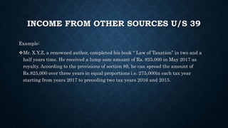 INCOME FROM OTHER SOURCES U/S 39
Example:
Mr. X.Y.Z, a renowned author, completed his book “ Law of Taxation” in two and a
half years time. He received a lump sum amount of Rs. 825,000 in May 2017 as
royalty. According to the provisions of section 89, he can spread the amount of
Rs.825,000 over three years in equal proportions i.e. 275,000in each tax year
starting from years 2017 to preceding two tax years 2016 and 2015.
 