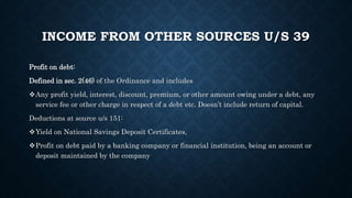 INCOME FROM OTHER SOURCES U/S 39
Profit on debt:
Defined in sec. 2(46) of the Ordinance and includes
Any profit yield, interest, discount, premium, or other amount owing under a debt, any
service fee or other charge in respect of a debt etc. Doesn’t include return of capital.
Deductions at source u/s 151:
Yield on National Savings Deposit Certificates,
Profit on debt paid by a banking company or financial institution, being an account or
deposit maintained by the company
 