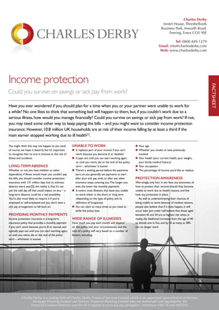 Income protection
Could you survive on savings or sick pay from work?
Have you ever wondered if you should plan for a time when you or your partner were unable to work for
a while? No one likes to think that something bad will happen to them,but,if you couldn’t work due to a
serious illness,how would you manage financially? Could you survive on savings or sick pay from work? If not,
you may need some other way to keep paying the bills – and you might want to consider income protection
insurance.However,10.8 million UK households are at risk of their income falling by at least a third if the
main earner stopped working due to ill health[1]
.
You might think this may not happen to you (and,
of course, we hope it doesn’t), but it’s important
to recognise that no one is immune to the risk of
illness and accidents.
LONG-TERM ABSENCE
Whether or not you have children or other
dependants, if illness would mean you couldn’t pay
the bills, you should consider income protection
insurance; with 131 million days lost to sickness
absence every year[2], the reality is that it’s not
just the odd day off that could impact on you − a
long-term absence could be a real possibility.
You’re also most likely to require it if you’re
employed or self-employed and you don’t have a
sick pay arrangement to fall back on.
PROVIDING MONTHLY PAYMENTS
Income protection insurance is a long-term
insurance policy that provides a monthly payment
if you can’t work because you’re ill or injured, and
typically pays out until you can start working again,
or until you retire, die or the end of the policy
term – whichever is sooner.
UNABLE TO WORK
n It replaces part of your income if you can’t
work because you become ill or disabled
n It pays out until you can start working again,
or until you retire, die or the end of the policy
term – whichever is sooner
n There’s a waiting period before the payments
start, so you generally set payments to start
after your sick pay ends, or after any other
insurance stops covering you.The longer you
wait, the lower the monthly payments
n It covers most illnesses that leave you unable
to work, either in the short or long term
(depending on the type of policy and its
definition of incapacity)
n You can claim as many times as you need to
while the policy lasts
WIDE RANGE OF ILLNESSES
How much you pay each month will depend
on the policy and your circumstances, and the
cost of a policy will vary based on a number of
factors, including:
n Your age
n Whether you smoke or have previously
smoked
n Your health (your current health, your weight,
your family medical history)
n Your occupation
n The percentage of income you’d like to replace
PROTECTION AWARENESS
Worryingly, only four in ten have any awareness of
how to protect their income should they become
unable to work due to health reasons, and few
have any protection in place.
As well as underestimating their chances of
being unable to work because of medical reasons,
people also believe that if it does happen, it will
occur later. Just under half believe that those aged
between 45 and 54 are at highest risk when, in
reality, the likelihood increases from the age of 40
to almost one in five, and by 55 as many as 28%
can no longer work.
FACTSHEET
Charles Derby is a trading style of Charles Derby Financial Services Limited which is an appointed representative of Intrinsic
Mortgage Planning Limited and Intrinsic Financial Planning Limited who are authorised and regulated by the
Financial Conduct Authority (see the FCA register at www.fca.org.uk/register/, references 440718 and 440703).
Charles Derby
Inntel House, Threshelfords
Business Park, Inworth Road,
Feering, Essex CO5 9SE
Tel: 0800 849 1279
Email: info@charlesderby.com
Web: www.charlesderby.com
 
