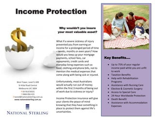Income Protection

                                    Why wouldn’t you insure
                                   your most valuable asset?


                                  What if a severe sickness of injury
                                  prevented you from earning an
                                  income for a prolonged period of time
                                  – weeks, months or even years? How
                                  would you keep up your mortgage
                                  payments, school fees, car               Key Benefits….
                                  repayments, credit cards and
                                  everyday living expenses such as           Up to 75% of your regular
                                  food, clothing and phone bills, not to      income paid while you are unfit
                                  mention the medical expenses that           to work
                                  come along with being sick or injured.     Taxation Benefits
                                                                             Help with Rehabilitation
    West Tower, Level 9, 608      Unfortunately, most Australians             Programs
      St Kilda Road Central       would actually run out of money            Assistance with Nursing Care
      Melbourne VIC 3004          within the first 3 months of being out     Elective & Cosmetic Surgery
         P 03 9533 8555           of work due to sickness or injury?         Access to Special Care
         F 0466 856 415
E kaned@nationalsterling.com.au                                              24 Hour Worldwide Protection
  www.nationalsterling.com.au     Income Protection Insurance will give      Death Benefit
                                  your clients the peace of mind             Assistance with Accommodation
                                  knowing that they have something in         Expenses
                                  place to protect them against life’s
                                  uncertainties.
 