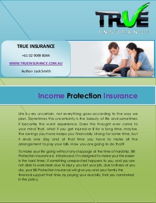 Income Protection Insurance
Life is very uncertain, not everything goes according to the way we
plan. Sometimes this uncertainty is the beauty of life and sometimes
it became the worst experience. Does this thought ever come to
your mind that, what if you get injured or ill for a long time, maybe,
the savings you have keeps you financially strong for some time, but
it ends one day and at that time you have to make all the
arrangement to pay your bills. How you are going to do that?
To make your life going without any stoppage at the time of hardship, Bill
Protection Insurance is introduced. It is designed to make your life easier
in the hard times. If something unexpected happens to you, and you are
not able to work/earn due to injury, you lost your job, due to illness or you
die, your Bill Protection Insurance will give you and your family the
financial support that time, by paying your due bills, that you nominated
in the policy.
TRUE INSURANCE
+61 02 9099 8044
WWW.TRUEINSURANCE.COM.AU
Author- Jack Smith
 