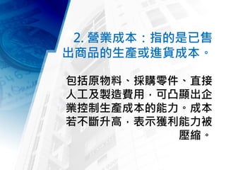 2. 營業成本：指的是已售
出商品的生產或進貨成本。
包括原物料、採購零件、直接
人工及製造費用，可凸顯出企
業控制生產成本的能力。成本
若不斷升高，表示獲利能力被
壓縮。
 