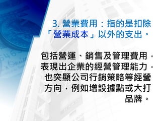3. 營業費用：指的是扣除
「營業成本」以外的支出。
包括營運、銷售及管理費用，
表現出企業的經營管理能力，
也突顯公司行銷策略等經營
方向，例如增設據點或大打
品牌。
 
