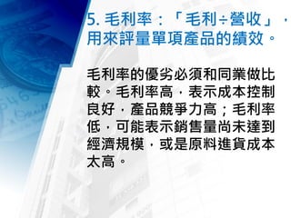 5. 毛利率：「毛利÷營收」，
用來評量單項產品的績效。
毛利率的優劣必須和同業做比
較。毛利率高，表示成本控制
良好，產品競爭力高；毛利率
低，可能表示銷售量尚未達到
經濟規模，或是原料進貨成本
太高。
 