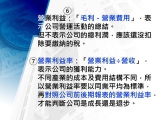 營業利益：「毛利－營業費用」，表
示公司營運活動的總結。
但不表示公司的總利潤，應該還沒扣
除要繳納的稅。
營業利益率：「營業利益÷營收」，
表示公司的獲利能力。
不同產業的成本及費用結構不同，所
以營業利益率要以同業平均為標準，
再對照公司前後期報表的營業利益率，
才能判斷公司是成長還是退步。
6
7
 