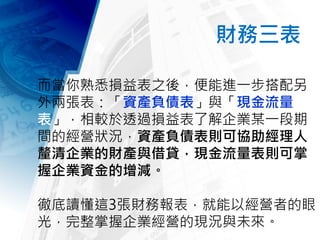 財務三表
而當你熟悉損益表之後，便能進一步搭配另
外兩張表：「資產負債表」與「現金流量
表」，相較於透過損益表了解企業某一段期
間的經營狀況，資產負債表則可協助經理人
釐清企業的財產與借貸，現金流量表則可掌
握企業資金的增減。
徹底讀懂這3張財務報表，就能以經營者的眼
光，完整掌握企業經營的現況與未來。
 