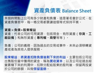 資產負債表 Balance Sheet
某個時間點上公司有多少財產和負債，這是著名會計公式，在
資產負債表中，每一樁交易都要讓這個等式保持平衡。
資產＝負債+股東權益
資產：代表公司的可用資源，包括現金、有形資產（存貨、工
廠設備）和無形資產（專利權、商譽等等）。
負債：公司的義務，因為過去的交易或事件，未來必須移轉資
產或者為其他人提供服務。
股東權益：將資產扣除負債後剩下來的利益。主要包括公司從
出售股份當中獲得的資金，稱為實收資本；以及公司從過去經
營累積下來的利潤中，扣除分配給股東的股利後，保留再投資
於公司的餘額，叫做保留盈餘。
 