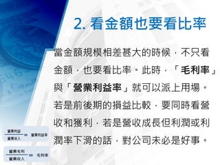2. 看金額也要看比率
當金額規模相差甚大的時候，不只看
金額，也要看比率。此時，「毛利率」
與「營業利益率」就可以派上用場。
若是前後期的損益比較，要同時看營
收和獲利，若是營收成長但利潤或利
潤率下滑的話，對公司未必是好事。
 