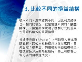 3. 比較不同的損益結構
收入不同、成本結構不同，因此利潤結構
也不相同的情況，就是會計所謂的「損益
結構」。損益結構說明了獲利方式的差異，
也是評估績效的重要指標。
根據優衣庫（Uniqlo）上市監察人安本隆
晴觀察，該公司社長柳井正在展店時，會
先設定「標準店」的規模與損益結構模型，
往後當各分店開始營運時，馬上可以看出
各分店的目標達成度。
 