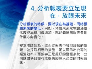 4. 分析報表要立足現
在，放眼未來
分析報表的時候，要以現在為基礎，同時預
測未來的變化。例如，預估未來水電會漲價，
代表成本費用會增加，就能夠推測報表會朝
什麼方向變化。
安本隆晴認為，能否從報表中發現經營的課
題，並採取相應的措施，足以顯示出公司的
經營效率。而數字正是最好的警報系統，公
司應盡快且盡可能提供經理人必要的財報資
訊。
 