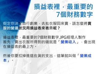 損益表裡，最重要的
7個財務數字
假定你決定自行創業，去批衣服回來賣，該怎麼將賣衣
服的營運狀況用損益表來表示呢？
損益表裡，最重要的7個財務數字.JPG經理人製作
首先，賣出衣服所得到的錢就是「營業收入」，會出現
在損益表的最上方。
然後你要扣掉進這些貨的支出，這筆就叫做「營業成
本」。
 