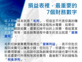 損益表裡，最重要的
7個財務數字
收入扣掉成本就是「毛利」，但這並不代表你真的賺
了這麼多錢，你還需要扣掉店租和水電費，如果你同
時經營網路拍賣，還要扣掉平台的上架費、寄給買家
的運費等等，這些銷售過程中產生的支出就是「營業
費用」。
毛利扣掉營業費用後得出「營業利益」，表示你批衣
服回來賣可以賺多少錢。但別忘了，你還有一些其他
的費用要繳，比如說你因為創業借來的錢也要付利息，
年底還要付所得稅等其他費用，最後剩下來的錢稱為
「稅後淨利」。
 