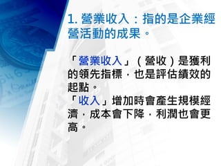 1. 營業收入：指的是企業經
營活動的成果。
「營業收入」（營收）是獲利
的領先指標，也是評估績效的
起點。
「收入」增加時會產生規模經
濟，成本會下降，利潤也會更
高。
 