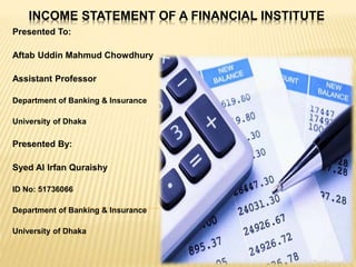INCOME STATEMENT OF A FINANCIAL INSTITUTE
Presented To:
Aftab Uddin Mahmud Chowdhury
Assistant Professor
Department of Banking & Insurance
University of Dhaka
Presented By:
Syed Al Irfan Quraishy
ID No: 51736066
Department of Banking & Insurance
University of Dhaka
 