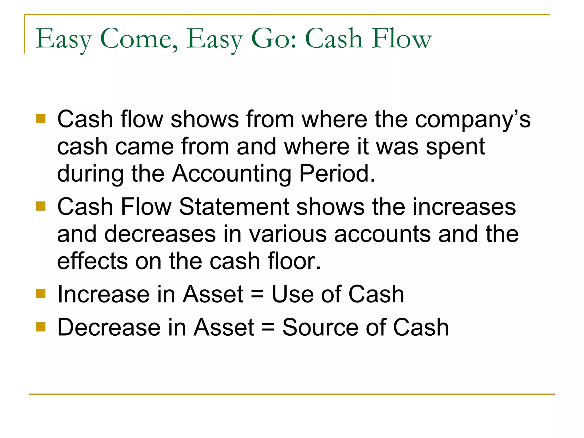 Easy Come, Easy Go: Cash Flow Cash flow shows from where the company’s cash came from and where it was spent during the Accounting Period. Cash Flow Statement shows the increases and decreases in various accounts and the effects on the cash floor. Increase in Asset = Use of Cash Decrease in Asset = Source of Cash 