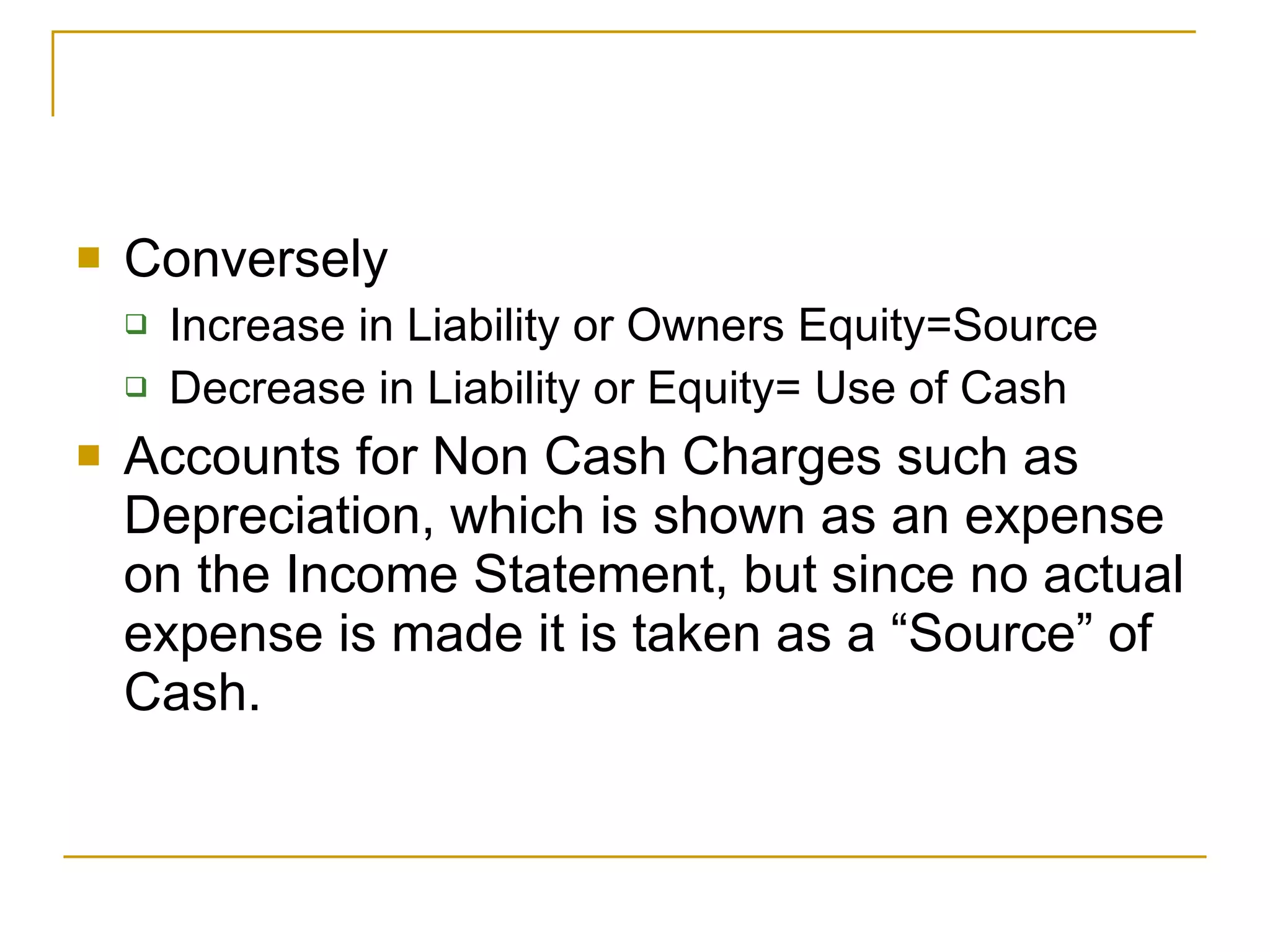 Conversely Increase in Liability or Owners Equity=Source Decrease in Liability or Equity= Use of Cash Accounts for Non Cash Charges such as Depreciation, which is shown as an expense on the Income Statement, but since no actual expense is made it is taken as a “Source” of Cash. 