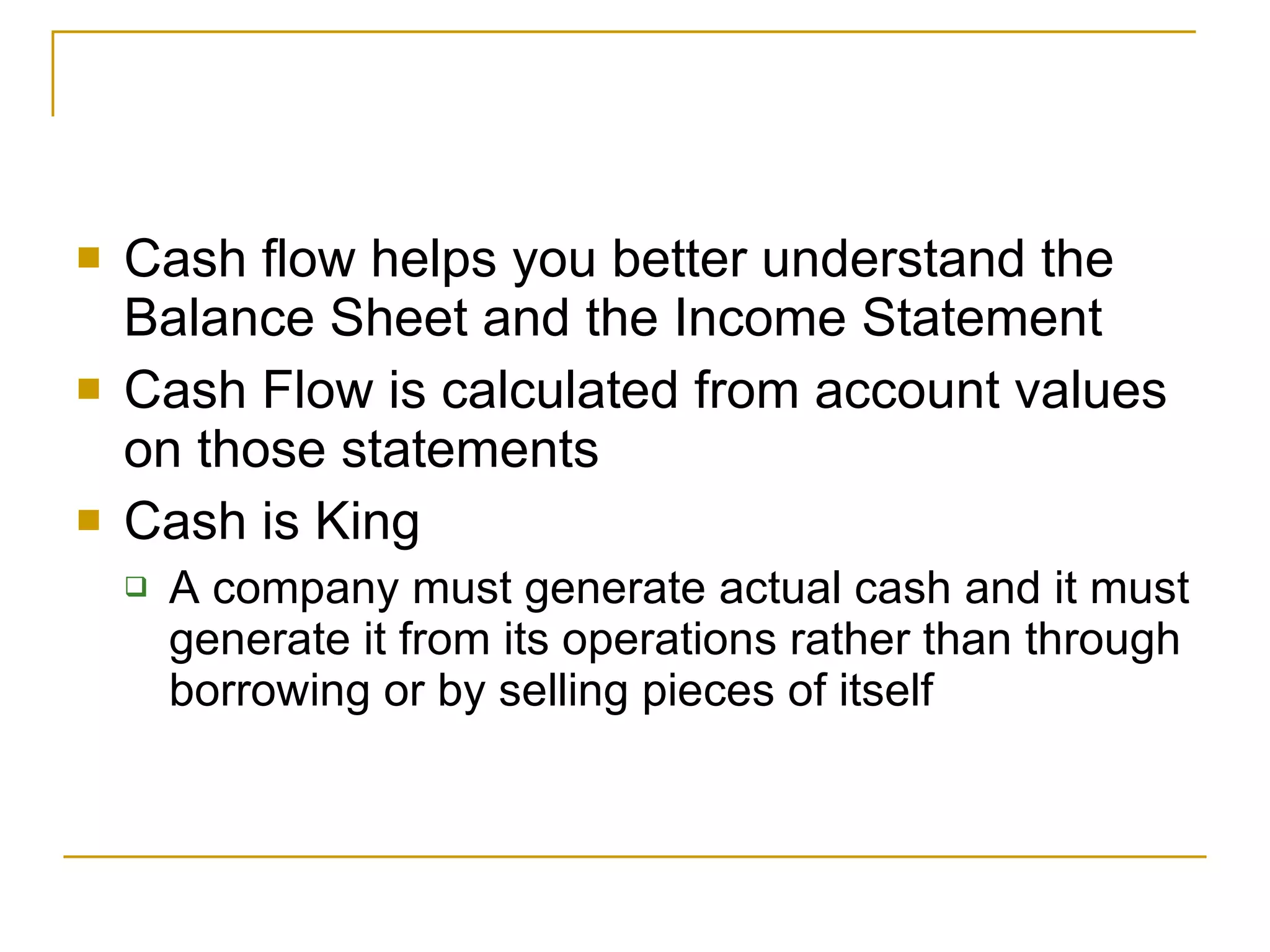 Cash flow helps you better understand the Balance Sheet and the Income Statement Cash Flow is calculated from account values on those statements Cash is King A company must generate actual cash and it must generate it from its operations rather than through borrowing or by selling pieces of itself 