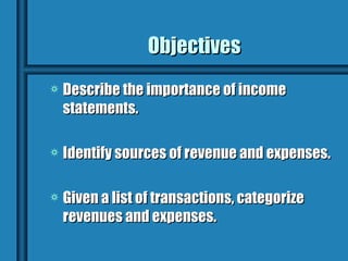Objectives
a   Describe the importance of income
    statements.

a   Identify sources of revenue and expenses.

a   Given a list of transactions, categorize
    revenues and expenses.
 