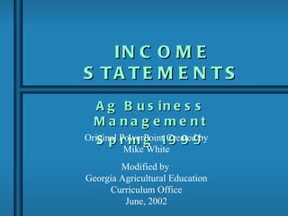 IN C O M E
S TA TE M E N TS
   A g B u s in e s s
  Ma na g e me nt
Original PowerPoint Created by
   S p r i n g 19 9 9
         Mike White
        Modified by
Georgia Agricultural Education
     Curriculum Office
         June, 2002
 