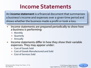 Income statements are prepared periodically to show how a business is performing: Monthly Quarterly Annually Income statements differ in how they show their variable expenses. They may appear under: Cost of Goods Sold Cost of Goods Manufactured and Sold Cost of Services Sold 