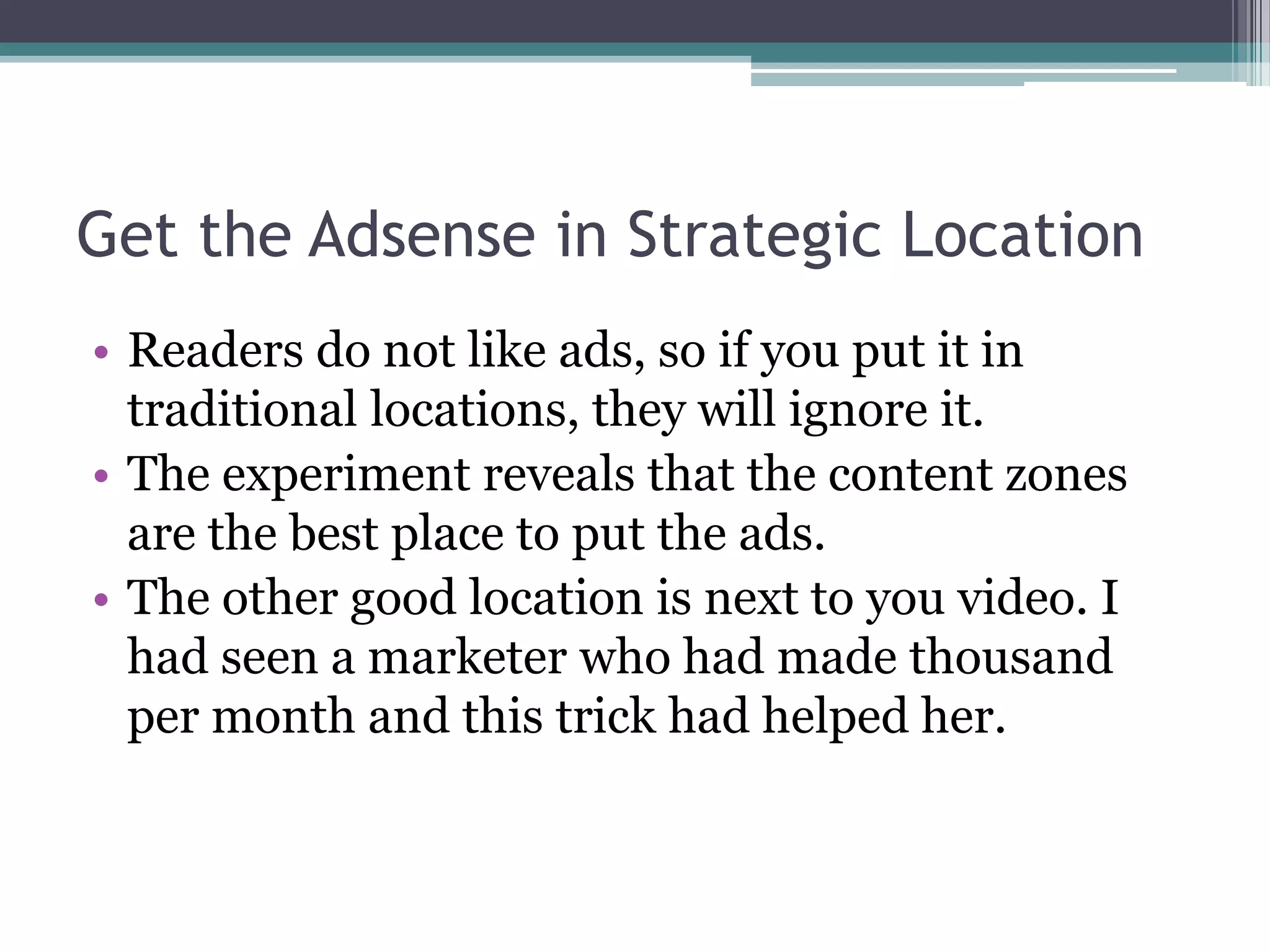 Get the Adsense in Strategic Location
• Readers do not like ads, so if you put it in
  traditional locations, they will ignore it.
• The experiment reveals that the content zones
  are the best place to put the ads.
• The other good location is next to you video. I
  had seen a marketer who had made thousand
  per month and this trick had helped her.
 