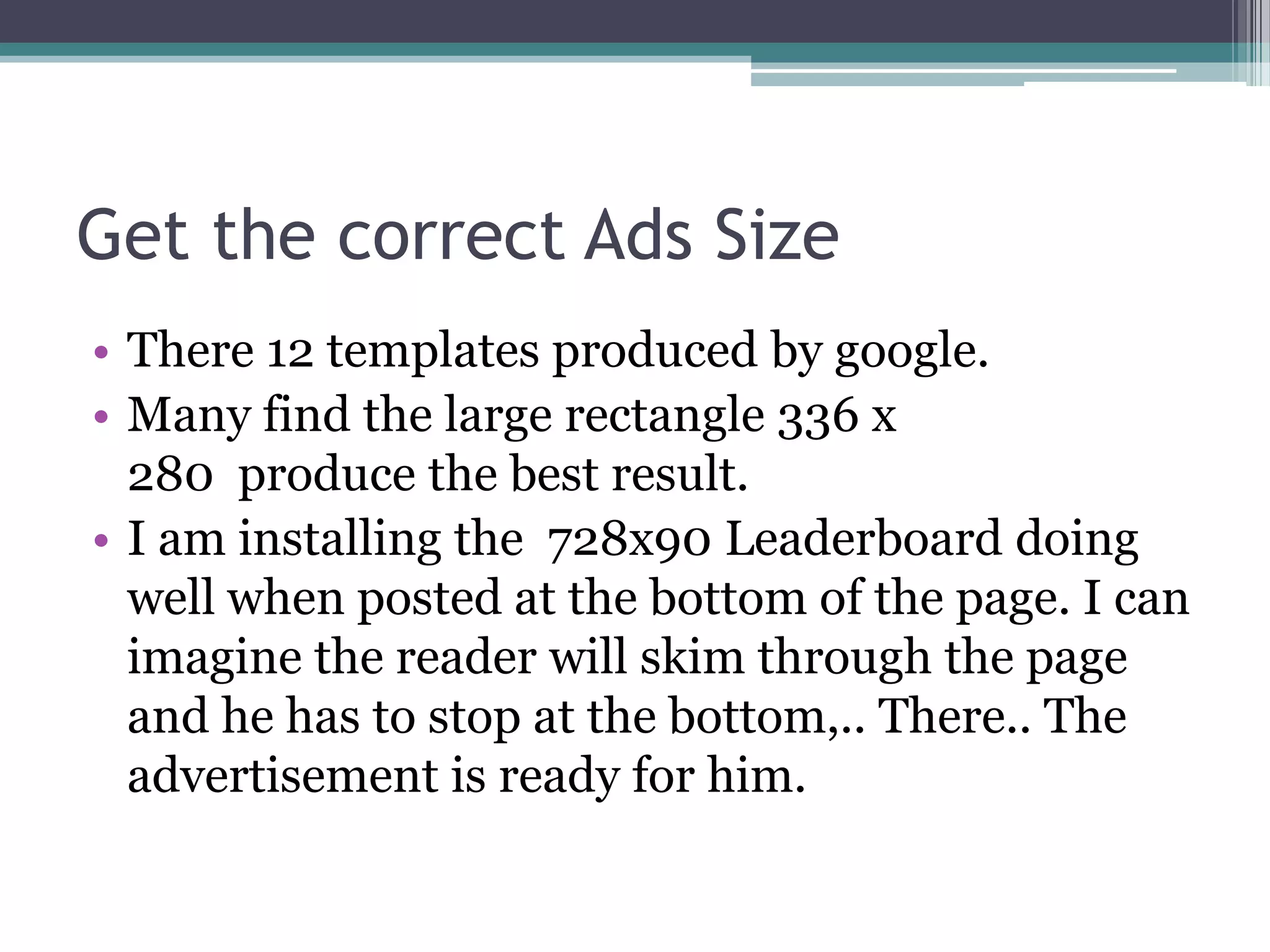 Get the correct Ads Size
• There 12 templates produced by google.
• Many find the large rectangle 336 x
  280 produce the best result.
• I am installing the 728x90 Leaderboard doing
  well when posted at the bottom of the page. I can
  imagine the reader will skim through the page
  and he has to stop at the bottom,.. There.. The
  advertisement is ready for him.
 
