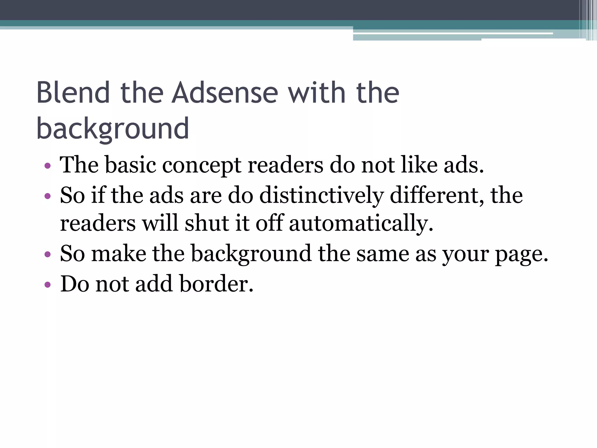 Blend the Adsense with the
background
• The basic concept readers do not like ads.
• So if the ads are do distinctively different, the
  readers will shut it off automatically.
• So make the background the same as your page.
• Do not add border.
 