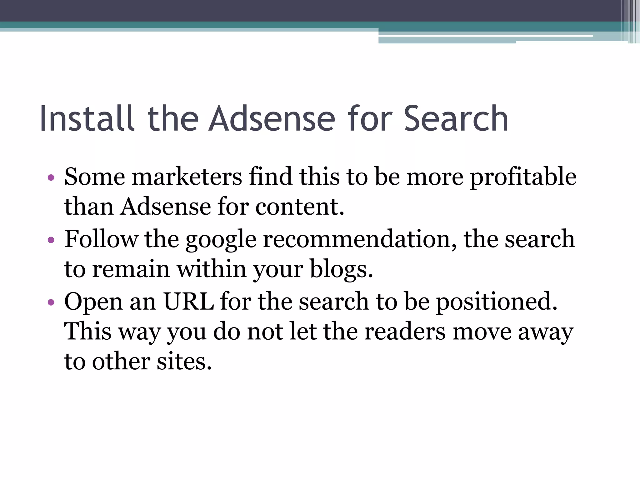 Install the Adsense for Search
• Some marketers find this to be more profitable
  than Adsense for content.
• Follow the google recommendation, the search
  to remain within your blogs.
• Open an URL for the search to be positioned.
  This way you do not let the readers move away
  to other sites.
 