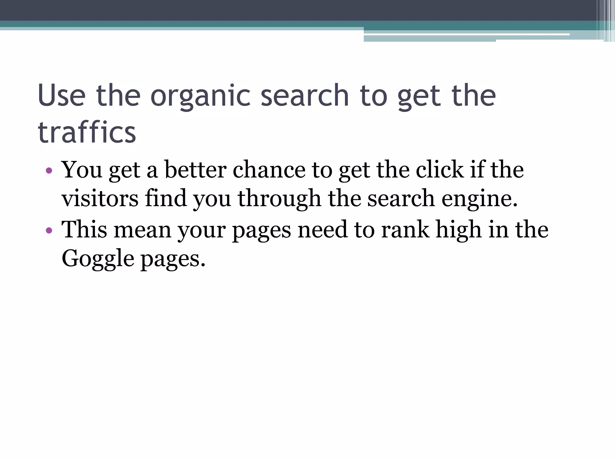 Use the organic search to get the
traffics
• You get a better chance to get the click if the
  visitors find you through the search engine.
• This mean your pages need to rank high in the
  Goggle pages.
 
