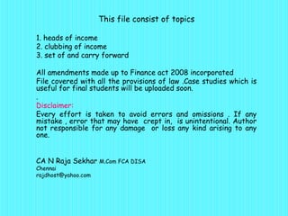 This file consist of topics

1. heads of income
2. clubbing of income
3. set of and carry forward

All amendments made up to Finance act 2008 incorporated
File covered with all the provisions of law .Case studies which is
useful for final students will be uploaded soon.
.
Disclaimer:
Every effort is taken to avoid errors and omissions . If any
mistake , error that may have crept in, is unintentional. Author
not responsible for any damage or loss any kind arising to any
one.


CA N Raja Sekhar M.Com FCA DISA
Chennai
rajdhost@yahoo.com
 