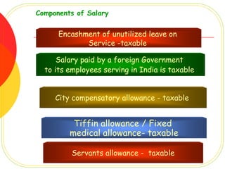 Components of Salary


      Encashment of unutilized leave on
             Service -taxable

      Salary paid by a foreign Government
  to its employees serving in India is taxable


     City compensatory allowance - taxable


          Tiffin allowance / Fixed
         medical allowance- taxable

          Servants allowance - taxable
 