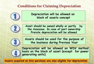 Conditions for Claiming Depreciation

                     Depreciation will be allowed on
                        block of assets concept

                Asset should be owned wholly or partly by
                 the Assessee. In case of part ownership
                    Prorate depreciation will be allowed

                Assets should be used for the purpose of
                    the business during Previous Year

              Depreciation will be allowed on WDV method
              basis on the block of asset (except for power
              generating units)

Assets acquired on hire purchase are also eligible for depreciation
 