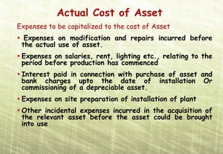 Actual Cost of Asset
Expenses to be capitalized to the cost of Asset
  Expenses on modification and repairs incurred before
 the actual use of asset.
 Expenses on salaries, rent, lighting etc., relating to the
 period before production has commenced
 Interest paid in connection with purchase of asset and
 bank charges upto the date of installation Or
 commissioning of a depreciable asset.
 Expenses on site preparation of installation of plant
 Other incidental expenses incurred in the acquisition of
 the relevant asset before the asset could be brought
 into use
 