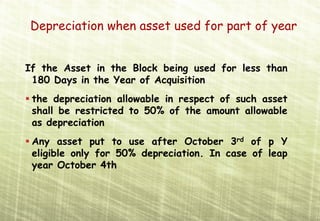 Depreciation when asset used for part of year
  Depreciation




If the Asset in the Block being used for less than
 180 Days in the Year of Acquisition
 the depreciation allowable in respect of such asset
 shall be restricted to 50% of the amount allowable
 as depreciation
 Any asset put to use after October 3rd of p Y
 eligible only for 50% depreciation. In case of leap
 year October 4th
 