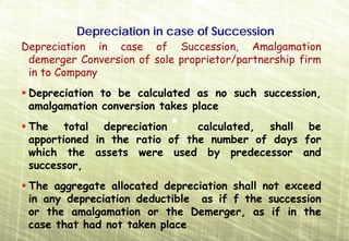 Depreciation in case of Succession
Depreciation in case of Succession, Amalgamation
 demerger Conversion of sole proprietor/partnership firm
 in to Company
 Depreciation to be calculated as no such succession,
 amalgamation conversion takes place
 The total depreciation        calculated, shall be
 apportioned in the ratio of the number of days for
 which the assets were used by predecessor and
 successor,
 The aggregate allocated depreciation shall not exceed
 in any depreciation deductible as if f the succession
 or the amalgamation or the Demerger, as if in the
 case that had not taken place
 