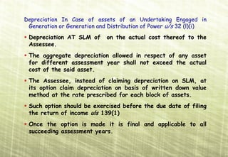 Depreciation
Depreciation In Case of assets of an Undertaking Engaged in
 Generation or Generation and Distribution of Power u/s 32 (l)(i)

 Depreciation AT SLM of      on the actual cost thereof to the
 Assessee.
 The aggregate depreciation allowed in respect of any asset
 for different assessment year shall not exceed the actual
 cost of the said asset.
 The Assessee, instead of claiming depreciation on SLM, at
 its option claim depreciation on basis of written down value
 method at the rate prescribed for each block of assets.
 Such option should be exercised before the due date of filing
 the return of income uls 139(1)
 Once the option is made it is final and applicable to all
 succeeding assessment years.
 